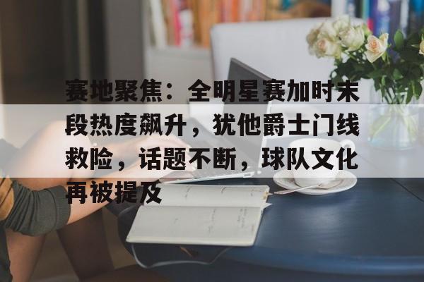 火博官网 -赛地聚焦：全明星赛加时末段热度飙升，犹他爵士门线救险，话题不断，球队文化再被提及的简单介绍